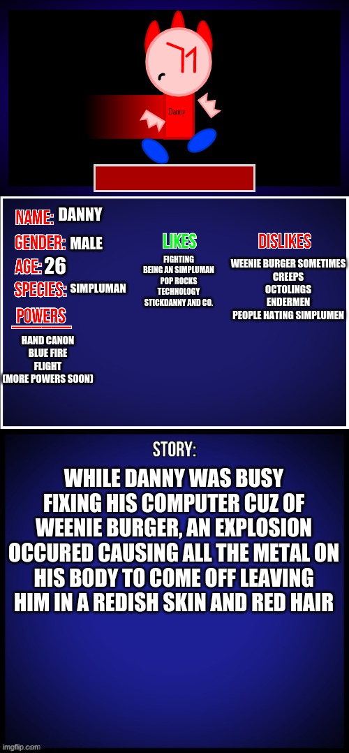 here's Danny's showcase (my OC, not me) | DANNY; MALE; WEENIE BURGER SOMETIMES
CREEPS
OCTOLINGS
ENDERMEN
PEOPLE HATING SIMPLUMEN; FIGHTING
BEING AN SIMPLUMAN
POP ROCKS
TECHNOLOGY
STICKDANNY AND CO. 26; SIMPLUMAN; HAND CANON
BLUE FIRE FLIGHT
(MORE POWERS SOON); WHILE DANNY WAS BUSY FIXING HIS COMPUTER CUZ OF WEENIE BURGER, AN EXPLOSION OCCURED CAUSING ALL THE METAL ON HIS BODY TO COME OFF LEAVING HIM IN A REDISH SKIN AND RED HAIR | image tagged in oc full showcase,dannyhogan200,ocs | made w/ Imgflip meme maker
