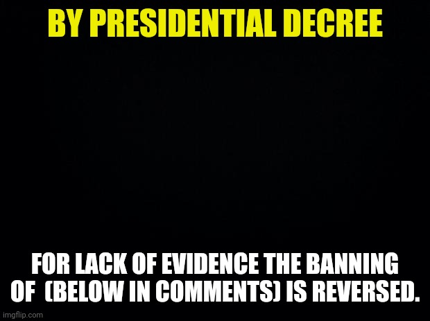 Presidential Decree | BY PRESIDENTIAL DECREE; FOR LACK OF EVIDENCE THE BANNING OF  (BELOW IN COMMENTS) IS REVERSED. | image tagged in black background | made w/ Imgflip meme maker