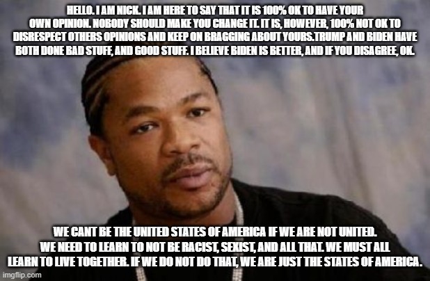 Serious Xzibit | HELLO. I AM NICK. I AM HERE TO SAY THAT IT IS 100% OK TO HAVE YOUR OWN OPINION. NOBODY SHOULD MAKE YOU CHANGE IT. IT IS, HOWEVER, 100% NOT OK TO DISRESPECT OTHERS OPINIONS AND KEEP ON BRAGGING ABOUT YOURS.TRUMP AND BIDEN HAVE BOTH DONE BAD STUFF, AND GOOD STUFF. I BELIEVE BIDEN IS BETTER, AND IF YOU DISAGREE, OK. WE CANT BE THE UNITED STATES OF AMERICA IF WE ARE NOT UNITED. WE NEED TO LEARN TO NOT BE RACIST, SEXIST, AND ALL THAT. WE MUST ALL LEARN TO LIVE TOGETHER. IF WE DO NOT DO THAT, WE ARE JUST THE STATES OF AMERICA. | image tagged in memes,serious xzibit | made w/ Imgflip meme maker