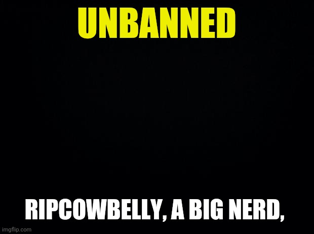 Black background | UNBANNED RIPCOWBELLY, A BIG NERD, | image tagged in black background | made w/ Imgflip meme maker