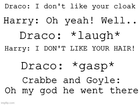Blank White Template | Draco: I don't like your cloak; Harry: Oh yeah! Well.. Draco: *laugh*; Harry: I DON'T LIKE YOUR HAIR! Draco: *gasp*; Crabbe and Goyle: Oh my god he went there | image tagged in blank white template | made w/ Imgflip meme maker