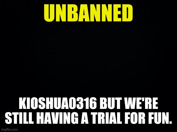 Black background | UNBANNED KIOSHUA0316 BUT WE'RE STILL HAVING A TRIAL FOR FUN. | image tagged in black background | made w/ Imgflip meme maker