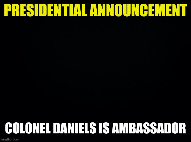 Since I Think the Trial stuff will be more fun I've made Colonel Daniels Ambassador so we can do it instead. | PRESIDENTIAL ANNOUNCEMENT; COLONEL DANIELS IS AMBASSADOR | image tagged in black background | made w/ Imgflip meme maker