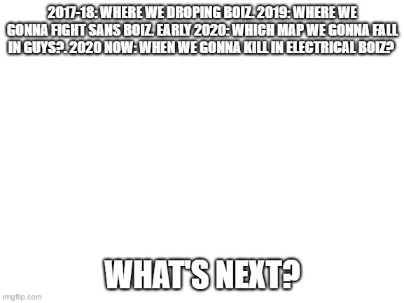 What is next boiz? | 2017-18: WHERE WE DROPING BOIZ. 2019: WHERE WE GONNA FIGHT SANS BOIZ. EARLY 2020: WHICH MAP WE GONNA FALL IN GUYS?. 2020 NOW: WHEN WE GONNA KILL IN ELECTRICAL BOIZ? WHAT'S NEXT? | image tagged in blank white template | made w/ Imgflip meme maker