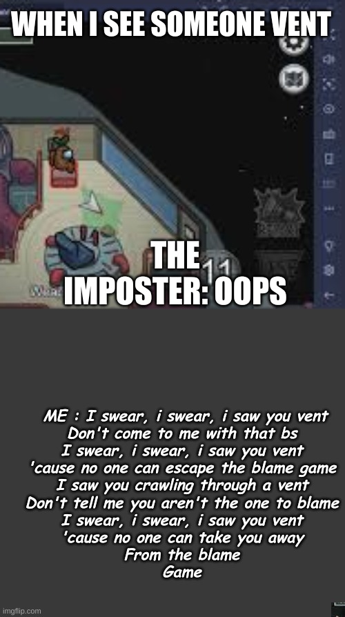 WHEN I SEE SOMEONE VENT; THE IMPOSTER: OOPS; ME : I swear, i swear, i saw you vent
Don't come to me with that bs
I swear, i swear, i saw you vent
'cause no one can escape the blame game
I saw you crawling through a vent
Don't tell me you aren't the one to blame
I swear, i swear, i saw you vent
'cause no one can take you away
From the blame
Game | made w/ Imgflip meme maker