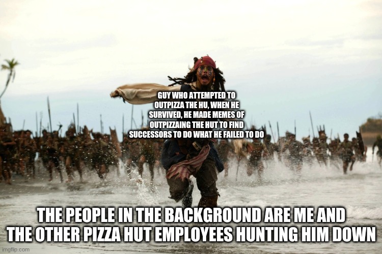 captain jack sparrow running | GUY WHO ATTEMPTED TO OUTPIZZA THE HU, WHEN HE SURVIVED, HE MADE MEMES OF OUTPIZZAING THE HUT TO FIND SUCCESSORS TO DO WHAT HE FAILED TO DO; THE PEOPLE IN THE BACKGROUND ARE ME AND THE OTHER PIZZA HUT EMPLOYEES HUNTING HIM DOWN | image tagged in captain jack sparrow running | made w/ Imgflip meme maker