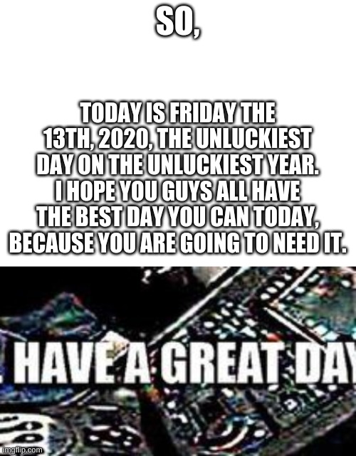 Ur gonna need luck today, so good luck | SO, TODAY IS FRIDAY THE 13TH, 2020, THE UNLUCKIEST DAY ON THE UNLUCKIEST YEAR. I HOPE YOU GUYS ALL HAVE THE BEST DAY YOU CAN TODAY, BECAUSE YOU ARE GOING TO NEED IT. | image tagged in blank white template,understandable have a good day,friday the 13th,2020,worst day ever,good luck | made w/ Imgflip meme maker