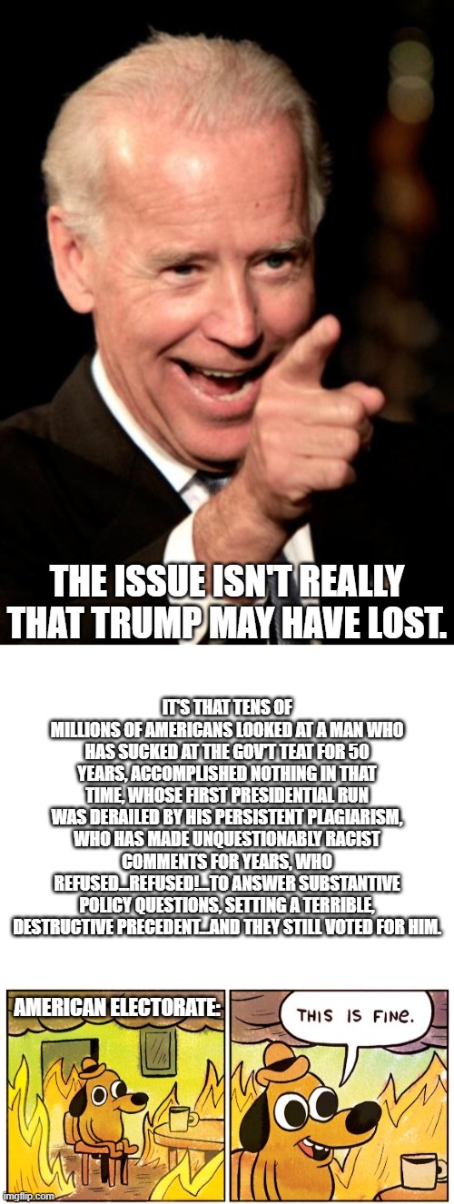 When The People Openly Support Corruption, The Republic Is Dead | IT'S THAT TENS OF MILLIONS OF AMERICANS LOOKED AT A MAN WHO HAS SUCKED AT THE GOV'T TEAT FOR 50 YEARS, ACCOMPLISHED NOTHING IN THAT TIME, WHOSE FIRST PRESIDENTIAL RUN WAS DERAILED BY HIS PERSISTENT PLAGIARISM, WHO HAS MADE UNQUESTIONABLY RACIST COMMENTS FOR YEARS, WHO REFUSED...REFUSED!...TO ANSWER SUBSTANTIVE POLICY QUESTIONS, SETTING A TERRIBLE, DESTRUCTIVE PRECEDENT...AND THEY STILL VOTED FOR HIM. THE ISSUE ISN'T REALLY THAT TRUMP MAY HAVE LOST. AMERICAN ELECTORATE: | image tagged in memes,smilin biden,blank white template,this is fine | made w/ Imgflip meme maker