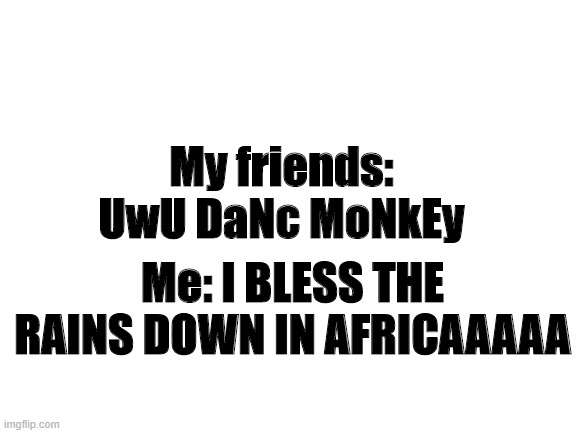 AFRICAAAAA | My friends: UwU DaNc MoNkEy; Me: I BLESS THE RAINS DOWN IN AFRICAAAAA | image tagged in blank white template | made w/ Imgflip meme maker