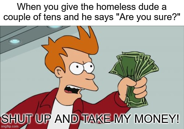 Take it. Just take it. | When you give the homeless dude a couple of tens and he says "Are you sure?"; SHUT UP AND TAKE MY MONEY! | image tagged in memes,shut up and take my money fry | made w/ Imgflip meme maker