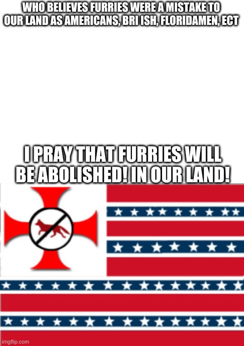 MAY WE LIVE ON (Message brought to you by AFS) | WHO BELIEVES FURRIES WERE A MISTAKE TO OUR LAND AS AMERICANS, BRI ISH, FLORIDAMEN, ECT; I PRAY THAT FURRIES WILL BE ABOLISHED! IN OUR LAND! | image tagged in blank white template | made w/ Imgflip meme maker