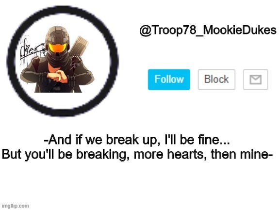 anyone know this | -And if we break up, I'll be fine...
But you'll be breaking, more hearts, then mine- | image tagged in troop78_mookiedukes | made w/ Imgflip meme maker