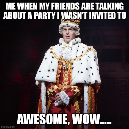 I hate this. Also before COVID. Now it’s zooms | ME WHEN MY FRIENDS ARE TALKING ABOUT A PARTY I WASN’T INVITED TO; AWESOME, WOW..... | image tagged in king george hamilton | made w/ Imgflip meme maker