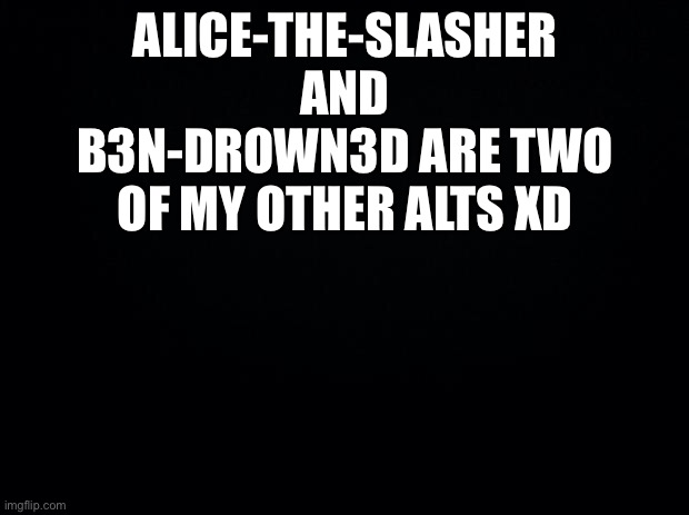 Black background | ALICE-THE-SLASHER AND B3N-DROWN3D ARE TWO OF MY OTHER ALTS XD | image tagged in black background | made w/ Imgflip meme maker