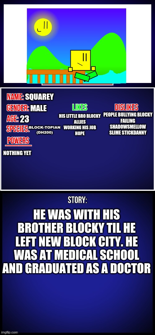 Squarey is finally back as an OC | SQUAREY; MALE; PEOPLE BULLYING BLOCKY
FAILING
SHADOWSMELLOW
SLIME STICKDANNY; HIS LITTLE BRO BLOCKY
ALLIES
WORKING HIS JOB
HOPE; 23; BLOCK-TOPIAN (DH200); NOTHING YET; HE WAS WITH HIS BROTHER BLOCKY TIL HE LEFT NEW BLOCK CITY. HE WAS AT MEDICAL SCHOOL AND GRADUATED AS A DOCTOR | image tagged in oc full showcase,squarey,ocs,dannyhogan200 | made w/ Imgflip meme maker