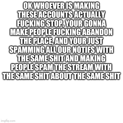 Blank Transparent Square | OK WHOEVER IS MAKING THESE ACCOUNTS ACTUALLY FUCKING STOP, YOUR GONNA MAKE PEOPLE FUCKING ABANDON THE PLACE, AND YOUR JUST SPAMMING ALL OUR NOTIFS WITH THE SAME SHIT AND MAKING PEOPLE SPAM THE STREAM WITH THE SAME SHIT ABOUT THE SAME SHIT | image tagged in fuck you | made w/ Imgflip meme maker