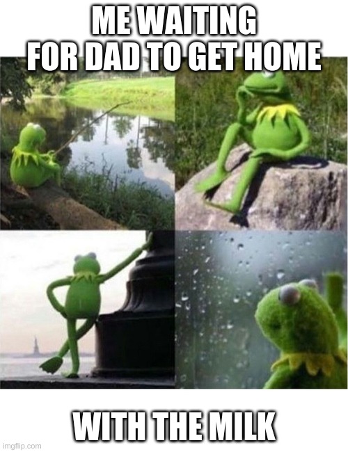 blank kermit waiting | ME WAITING FOR DAD TO GET HOME; WITH THE MILK | image tagged in blank kermit waiting | made w/ Imgflip meme maker