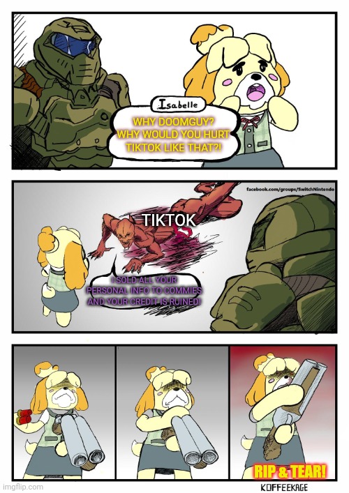 Doomguy & Isabelle vs tiktok | WHY DOOMGUY? WHY WOULD YOU HURT TIKTOK LIKE THAT?! TIKTOK; I SOLD ALL YOUR PERSONAL INFO TO COMMIES AND YOUR CREDIT IS RUINED! RIP & TEAR! | image tagged in isabelle doomguy,vs,tiktok,shotgun | made w/ Imgflip meme maker