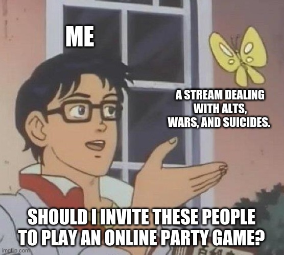 If anyone does want to take a break and play what I think is a Holloween among us, links in coms. | ME; A STREAM DEALING WITH ALTS, WARS, AND SUICIDES. SHOULD I INVITE THESE PEOPLE TO PLAY AN ONLINE PARTY GAME? | image tagged in memes,is this a pigeon | made w/ Imgflip meme maker