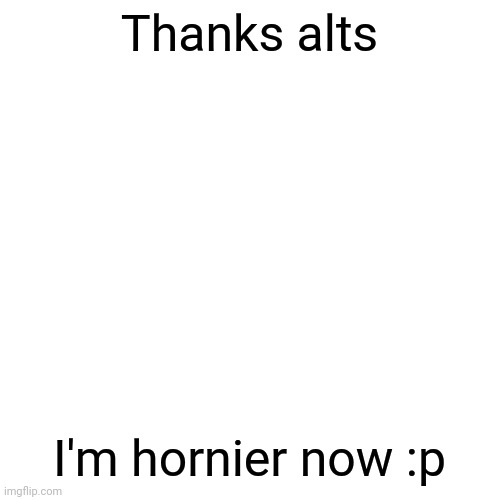 Blank Transparent Square | Thanks alts; I'm hornier now :p | image tagged in memes,blank transparent square | made w/ Imgflip meme maker