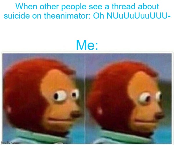 Monkey Puppet Meme | When other people see a thread about suicide on theanimator: Oh NUuUuUuuUUU-; Me: | image tagged in memes,monkey puppet | made w/ Imgflip meme maker
