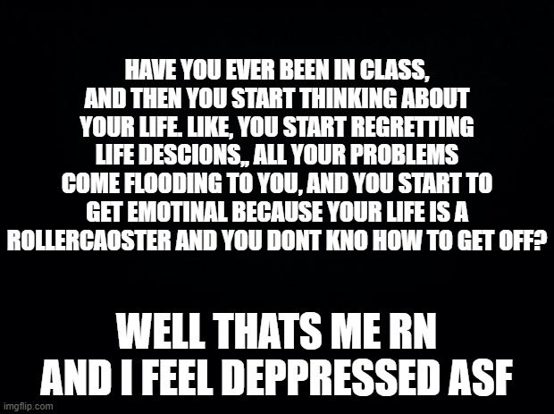 Black background | HAVE YOU EVER BEEN IN CLASS, AND THEN YOU START THINKING ABOUT YOUR LIFE. LIKE, YOU START REGRETTING LIFE DESCIONS,, ALL YOUR PROBLEMS COME FLOODING TO YOU, AND YOU START TO GET EMOTINAL BECAUSE YOUR LIFE IS A ROLLERCAOSTER AND YOU DONT KNO HOW TO GET OFF? WELL THATS ME RN AND I FEEL DEPPRESSED ASF | image tagged in black background | made w/ Imgflip meme maker