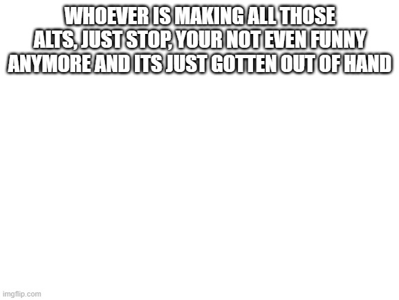 Just stop making those stupid alts | WHOEVER IS MAKING ALL THOSE ALTS, JUST STOP, YOUR NOT EVEN FUNNY ANYMORE AND ITS JUST GOTTEN OUT OF HAND | image tagged in blank white template | made w/ Imgflip meme maker