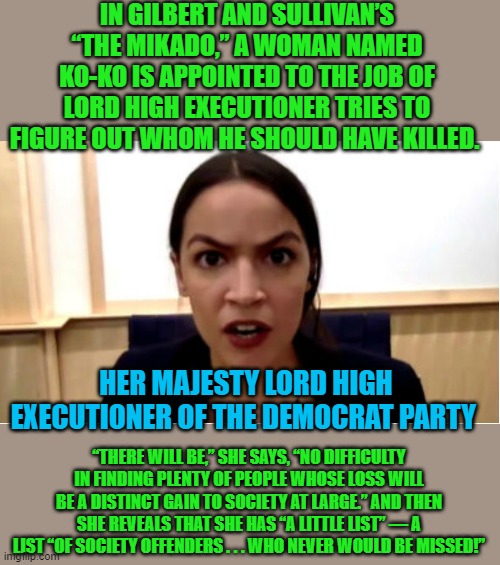 yep | IN GILBERT AND SULLIVAN’S “THE MIKADO,” A WOMAN NAMED KO-KO IS APPOINTED TO THE JOB OF LORD HIGH EXECUTIONER TRIES TO FIGURE OUT WHOM HE SHOULD HAVE KILLED. HER MAJESTY LORD HIGH EXECUTIONER OF THE DEMOCRAT PARTY; “THERE WILL BE,” SHE SAYS, “NO DIFFICULTY IN FINDING PLENTY OF PEOPLE WHOSE LOSS WILL BE A DISTINCT GAIN TO SOCIETY AT LARGE.” AND THEN SHE REVEALS THAT SHE HAS “A LITTLE LIST” — A LIST “OF SOCIETY OFFENDERS . . . WHO NEVER WOULD BE MISSED!” | image tagged in aoc,democrats,communism | made w/ Imgflip meme maker