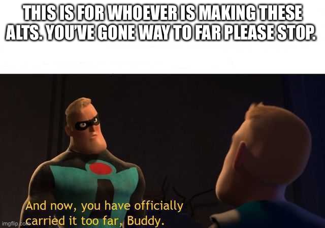 This needs to f**king stop | THIS IS FOR WHOEVER IS MAKING THESE ALTS. YOU’VE GONE WAY TO FAR PLEASE STOP. | image tagged in and now you have officially carried it too far buddy | made w/ Imgflip meme maker