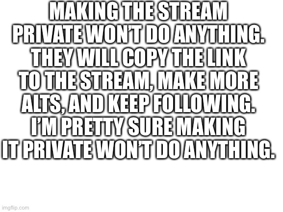 Blank White Template | MAKING THE STREAM PRIVATE WON’T DO ANYTHING. THEY WILL COPY THE LINK TO THE STREAM, MAKE MORE ALTS, AND KEEP FOLLOWING. I’M PRETTY SURE MAKING IT PRIVATE WON’T DO ANYTHING. | image tagged in blank white template | made w/ Imgflip meme maker