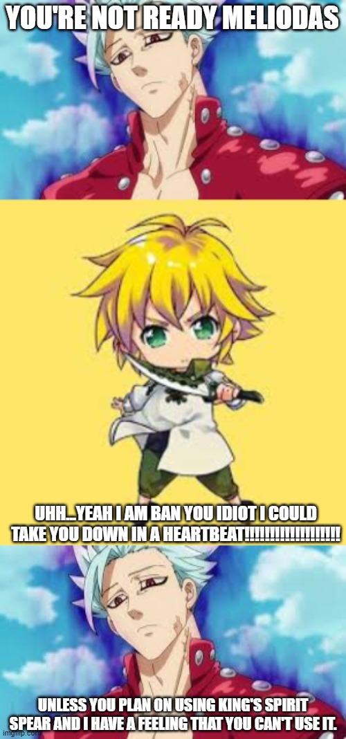 meliodas and ban argument. | YOU'RE NOT READY MELIODAS; UHH...YEAH I AM BAN YOU IDIOT I COULD TAKE YOU DOWN IN A HEARTBEAT!!!!!!!!!!!!!!!!!!! UNLESS YOU PLAN ON USING KING'S SPIRIT SPEAR AND I HAVE A FEELING THAT YOU CAN'T USE IT. | image tagged in seven deadly sins | made w/ Imgflip meme maker