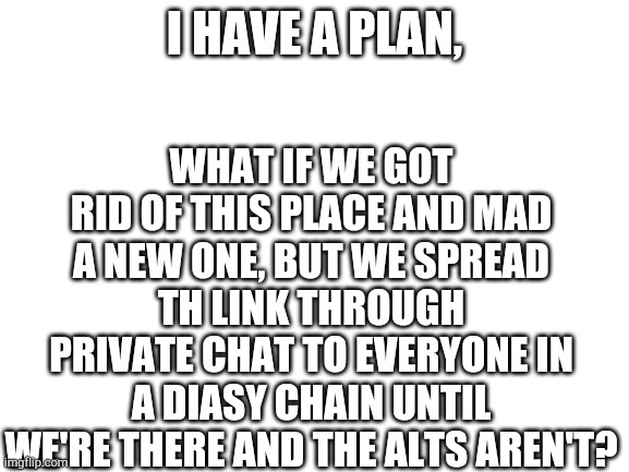 We could be like "here's the link, pass it on" | WHAT IF WE GOT RID OF THIS PLACE AND MAD A NEW ONE, BUT WE SPREAD TH LINK THROUGH PRIVATE CHAT TO EVERYONE IN A DIASY CHAIN UNTIL WE'RE THERE AND THE ALTS AREN'T? I HAVE A PLAN, | image tagged in blank white template | made w/ Imgflip meme maker