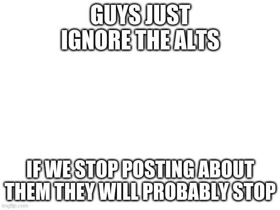 ignore the alts and stop posting about them | GUYS JUST IGNORE THE ALTS; IF WE STOP POSTING ABOUT THEM THEY WILL PROBABLY STOP | image tagged in blank white template | made w/ Imgflip meme maker