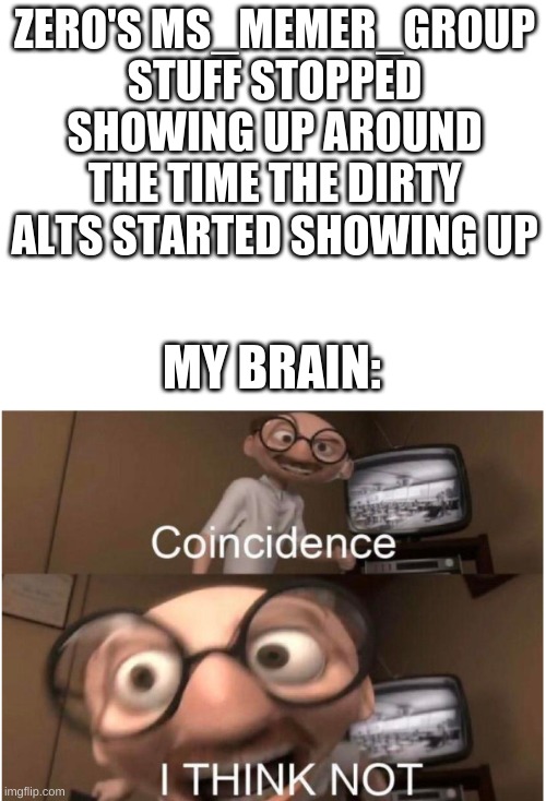 It could be any of the mods, ngl. | ZERO'S MS_MEMER_GROUP STUFF STOPPED SHOWING UP AROUND THE TIME THE DIRTY ALTS STARTED SHOWING UP; MY BRAIN: | image tagged in blank white template,coincidence i think not | made w/ Imgflip meme maker