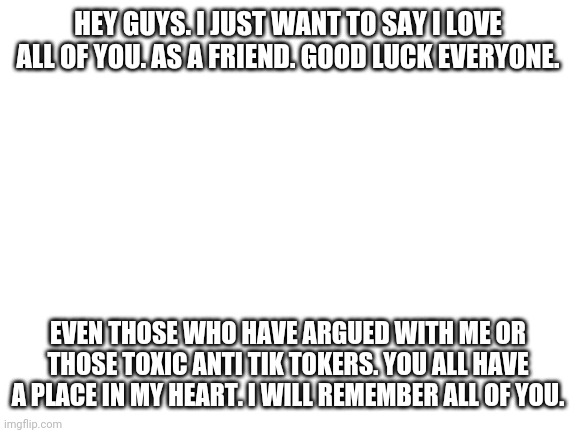 *hugs everyone, but then realizeing that I shouldn't do that at this time* | HEY GUYS. I JUST WANT TO SAY I LOVE ALL OF YOU. AS A FRIEND. GOOD LUCK EVERYONE. EVEN THOSE WHO HAVE ARGUED WITH ME OR THOSE TOXIC ANTI TIK TOKERS. YOU ALL HAVE A PLACE IN MY HEART. I WILL REMEMBER ALL OF YOU. | image tagged in blank white template | made w/ Imgflip meme maker