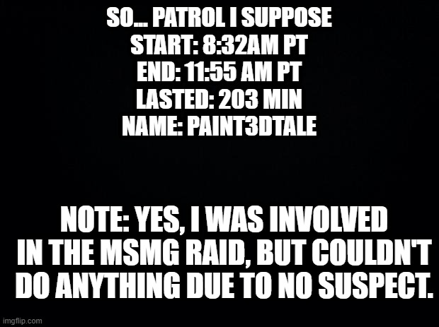 p a t r o l | SO... PATROL I SUPPOSE
START: 8:32AM PT
END: 11:55 AM PT
LASTED: 203 MIN
NAME: PAINT3DTALE; NOTE: YES, I WAS INVOLVED IN THE MSMG RAID, BUT COULDN'T DO ANYTHING DUE TO NO SUSPECT. | image tagged in black background | made w/ Imgflip meme maker