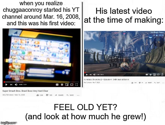 It's true. Go check if you don't believe me. | when you realize chuggaaconroy started his YT channel around Mar. 16, 2008, and this was his first video:; His latest video at the time of making:; FEEL OLD YET?
(and look at how much he grew!) | image tagged in feel old yet,gaming,youtube,youtuber,nostalgia,time change | made w/ Imgflip meme maker