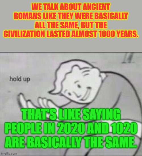 Basically the Same? (STM #9) | WE TALK ABOUT ANCIENT ROMANS LIKE THEY WERE BASICALLY ALL THE SAME, BUT THE CIVILIZATION LASTED ALMOST 1000 YEARS. THAT'S LIKE SAYING PEOPLE IN 2020 AND 1020 ARE BASICALLY THE SAME. | image tagged in fallout hold up | made w/ Imgflip meme maker