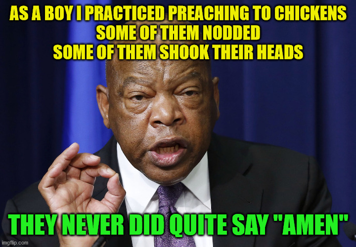John Lewis preached to chickens as a boy | AS A BOY I PRACTICED PREACHING TO CHICKENS
SOME OF THEM NODDED
SOME OF THEM SHOOK THEIR HEADS; THEY NEVER DID QUITE SAY "AMEN" | image tagged in one does not simply listen to john lewis | made w/ Imgflip meme maker