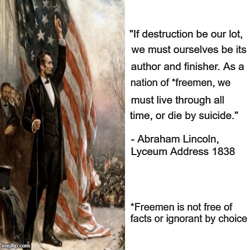 Freemen or Suicide | "If destruction be our lot, we must ourselves be its; author and finisher. As a; nation of *freemen, we; must live through all; time, or die by suicide."; - Abraham Lincoln, Lyceum Address 1838; *Freemen is not free of facts or ignorant by choice | image tagged in quotable abe lincoln,maga,never trump | made w/ Imgflip meme maker