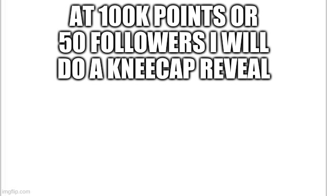 white background | AT 100K POINTS OR 50 FOLLOWERS I WILL DO A KNEECAP REVEAL | image tagged in white background | made w/ Imgflip meme maker