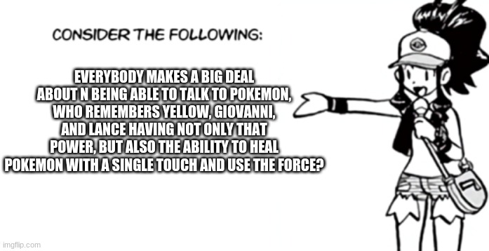 I hate that people forget about my Viridian Bois (And girl). | EVERYBODY MAKES A BIG DEAL ABOUT N BEING ABLE TO TALK TO POKEMON, WHO REMEMBERS YELLOW, GIOVANNI, AND LANCE HAVING NOT ONLY THAT POWER, BUT ALSO THE ABILITY TO HEAL POKEMON WITH A SINGLE TOUCH AND USE THE FORCE? | image tagged in white 'consider the following' | made w/ Imgflip meme maker