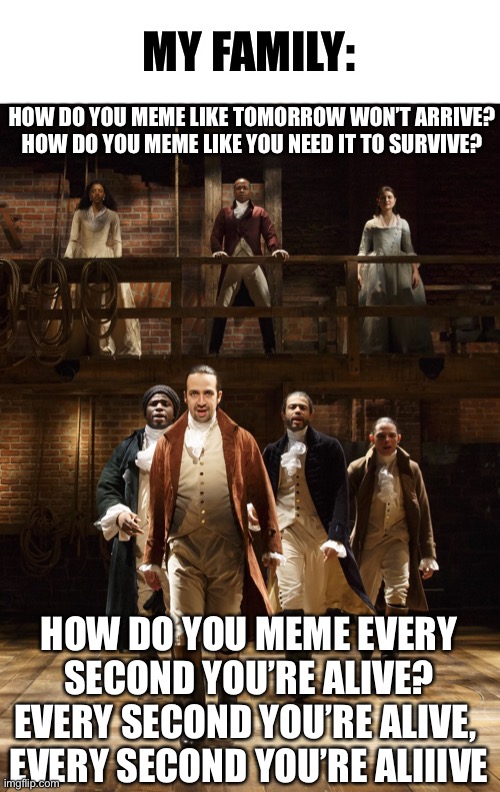 Ok it’s not like this but you all get it, right? | MY FAMILY:; HOW DO YOU MEME LIKE TOMORROW WON’T ARRIVE?

HOW DO YOU MEME LIKE YOU NEED IT TO SURVIVE? HOW DO YOU MEME EVERY SECOND YOU’RE ALIVE?
EVERY SECOND YOU’RE ALIVE, 
EVERY SECOND YOU’RE ALIIIVE | image tagged in hamilton,memes,funny,musicals,lyrics | made w/ Imgflip meme maker