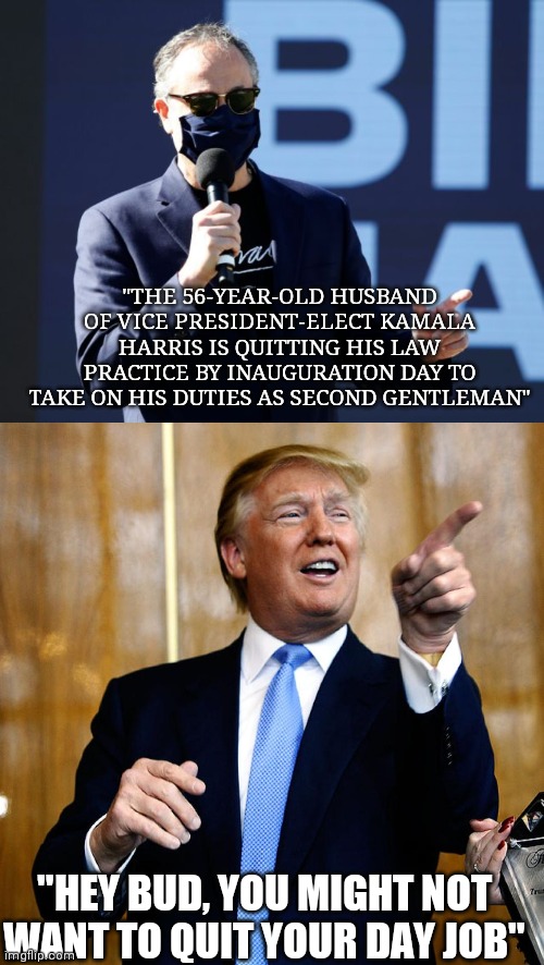 2nd Gentlemen? | "THE 56-YEAR-OLD HUSBAND OF VICE PRESIDENT-ELECT KAMALA HARRIS IS QUITTING HIS LAW PRACTICE BY INAUGURATION DAY TO TAKE ON HIS DUTIES AS SECOND GENTLEMAN"; "HEY BUD, YOU MIGHT NOT WANT TO QUIT YOUR DAY JOB" | image tagged in donal trump birthday | made w/ Imgflip meme maker