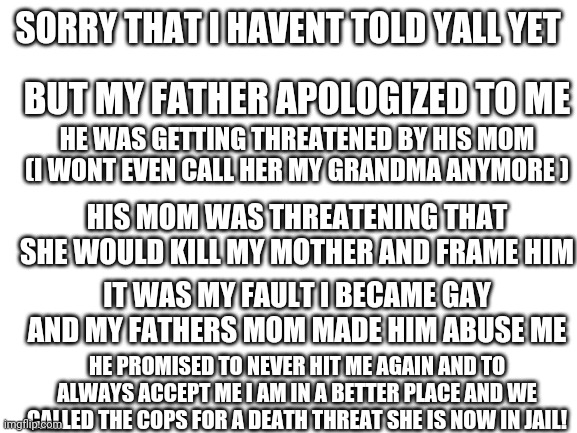 It was my fault...but atleast it's better | SORRY THAT I HAVENT TOLD YALL YET; BUT MY FATHER APOLOGIZED TO ME; HE WAS GETTING THREATENED BY HIS MOM (I WONT EVEN CALL HER MY GRANDMA ANYMORE ); HIS MOM WAS THREATENING THAT SHE WOULD KILL MY MOTHER AND FRAME HIM; IT WAS MY FAULT I BECAME GAY AND MY FATHERS MOM MADE HIM ABUSE ME; HE PROMISED TO NEVER HIT ME AGAIN AND TO ALWAYS ACCEPT ME I AM IN A BETTER PLACE AND WE CALLED THE COPS FOR A DEATH THREAT SHE IS NOW IN JAIL! | image tagged in ps my mom only slapped me because she was scared,never gonna give you up,never gonna say goodbye,get rickrolled | made w/ Imgflip meme maker