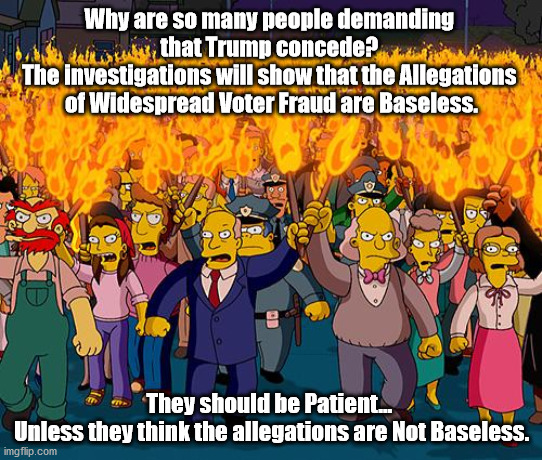 Protesters Doth Protest Too Much. | Why are so many people demanding 
that Trump concede? 
The investigations will show that the Allegations 
of Widespread Voter Fraud are Baseless. They should be Patient... 
Unless they think the allegations are Not Baseless. | image tagged in angry mob | made w/ Imgflip meme maker