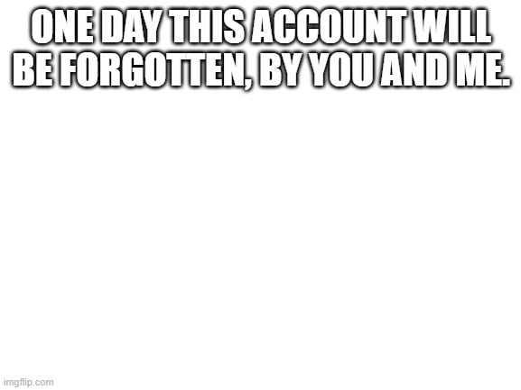 Blank White Template | ONE DAY THIS ACCOUNT WILL BE FORGOTTEN, BY YOU AND ME. | image tagged in blank white template | made w/ Imgflip meme maker