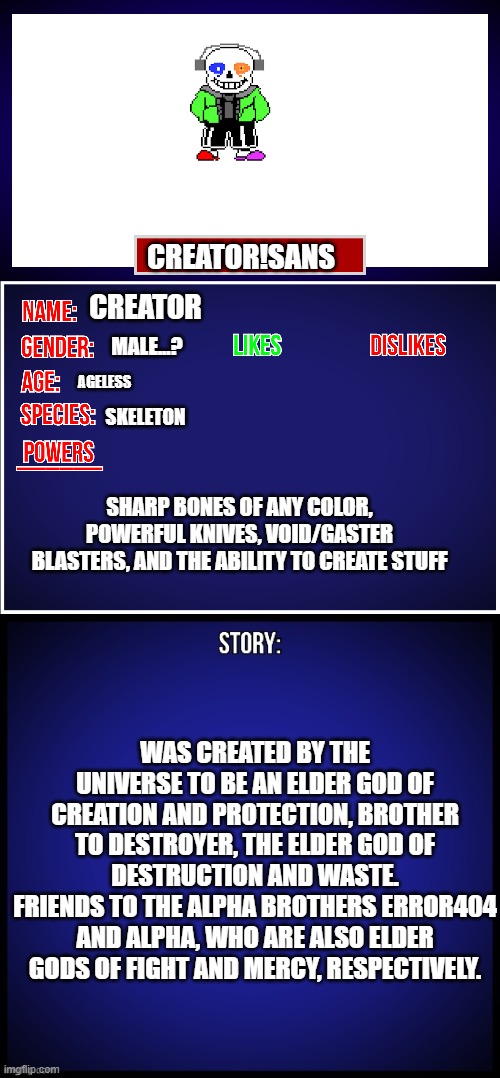 Of course, error404 has code powers... but so do the other 3. | CREATOR!SANS; CREATOR; MALE...? AGELESS; SKELETON; SHARP BONES OF ANY COLOR, POWERFUL KNIVES, VOID/GASTER BLASTERS, AND THE ABILITY TO CREATE STUFF; WAS CREATED BY THE UNIVERSE TO BE AN ELDER GOD OF CREATION AND PROTECTION, BROTHER TO DESTROYER, THE ELDER GOD OF DESTRUCTION AND WASTE.
FRIENDS TO THE ALPHA BROTHERS ERROR404 AND ALPHA, WHO ARE ALSO ELDER GODS OF FIGHT AND MERCY, RESPECTIVELY. | image tagged in oc full showcase | made w/ Imgflip meme maker