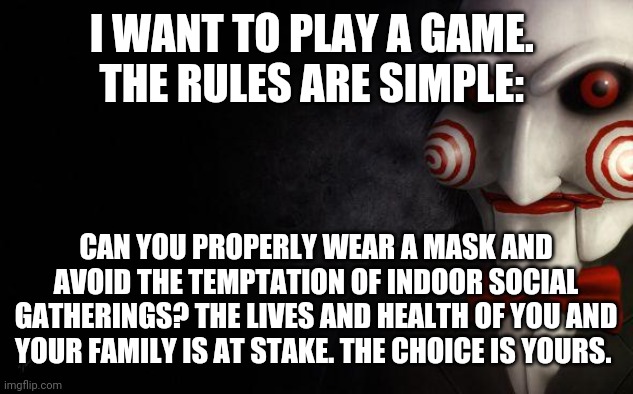 Covid-19: the game | I WANT TO PLAY A GAME. 
THE RULES ARE SIMPLE:; CAN YOU PROPERLY WEAR A MASK AND AVOID THE TEMPTATION OF INDOOR SOCIAL GATHERINGS? THE LIVES AND HEALTH OF YOU AND YOUR FAMILY IS AT STAKE. THE CHOICE IS YOURS. | image tagged in jigsaw,covid-19,karen,saw | made w/ Imgflip meme maker