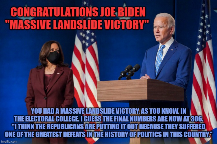 CONGRATULATIONS JOE BIDEN
"MASSIVE LANDSLIDE VICTORY"; YOU HAD A MASSIVE LANDSLIDE VICTORY, AS YOU KNOW, IN THE ELECTORAL COLLEGE. I GUESS THE FINAL NUMBERS ARE NOW AT 306. "I THINK THE REPUBLICANS ARE PUTTING IT OUT BECAUSE THEY SUFFERED ONE OF THE GREATEST DEFEATS IN THE HISTORY OF POLITICS IN THIS COUNTRY." | image tagged in joe biden | made w/ Imgflip meme maker